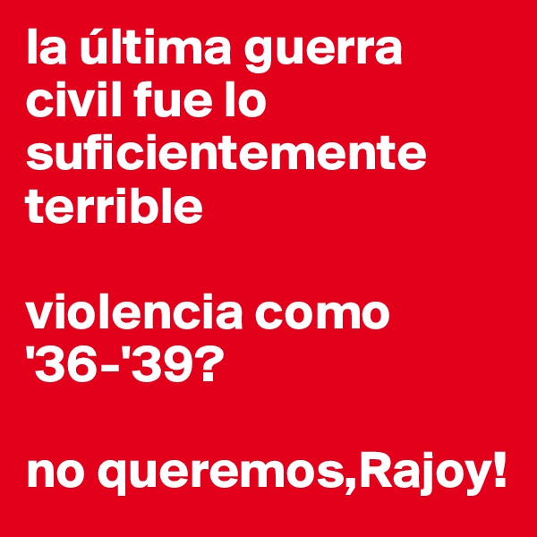 la última guerra civil fue lo suficientemente terrible

violencia como
'36-'39? 

no queremos,Rajoy!