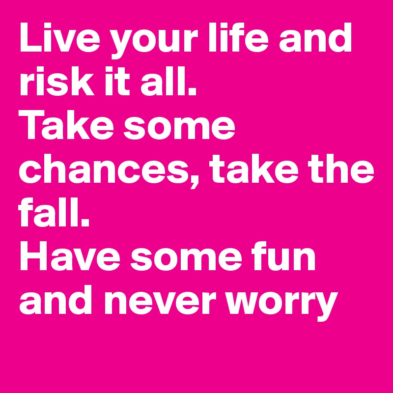 Live your life and risk it all.
Take some chances, take the fall.
Have some fun and never worry
