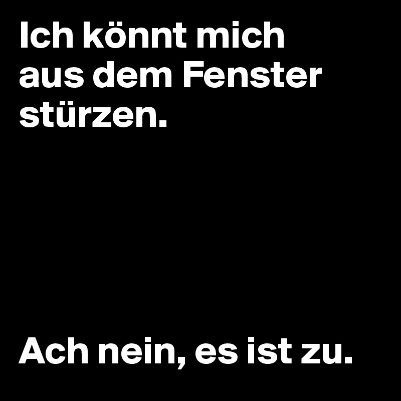 Ich könnt mich 
aus dem Fenster stürzen.





Ach nein, es ist zu.