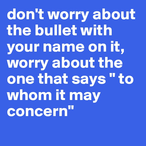 don't worry about the bullet with your name on it, worry about the one that says " to whom it may concern"
