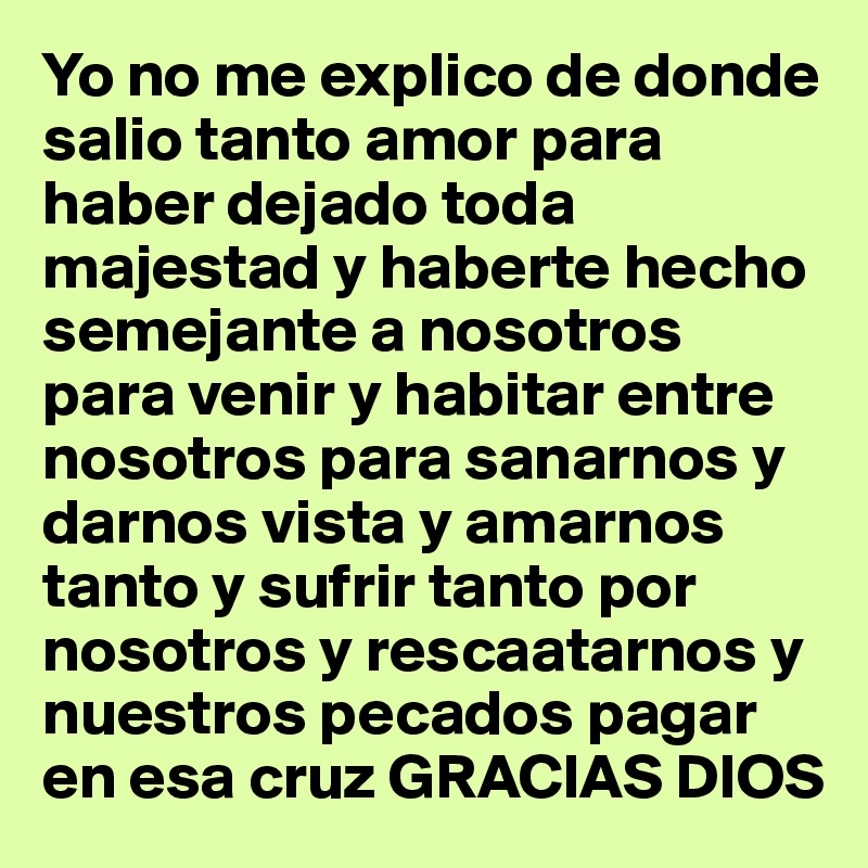 Yo no me explico de donde salio tanto amor para haber dejado toda majestad y haberte hecho semejante a nosotros para venir y habitar entre nosotros para sanarnos y darnos vista y amarnos tanto y sufrir tanto por nosotros y rescaatarnos y nuestros pecados pagar en esa cruz GRACIAS DIOS