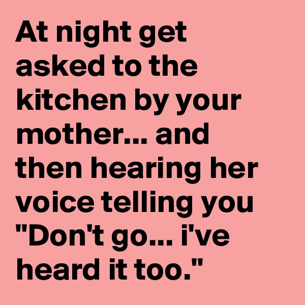At night get asked to the kitchen by your mother... and then hearing her voice telling you
"Don't go... i've heard it too."