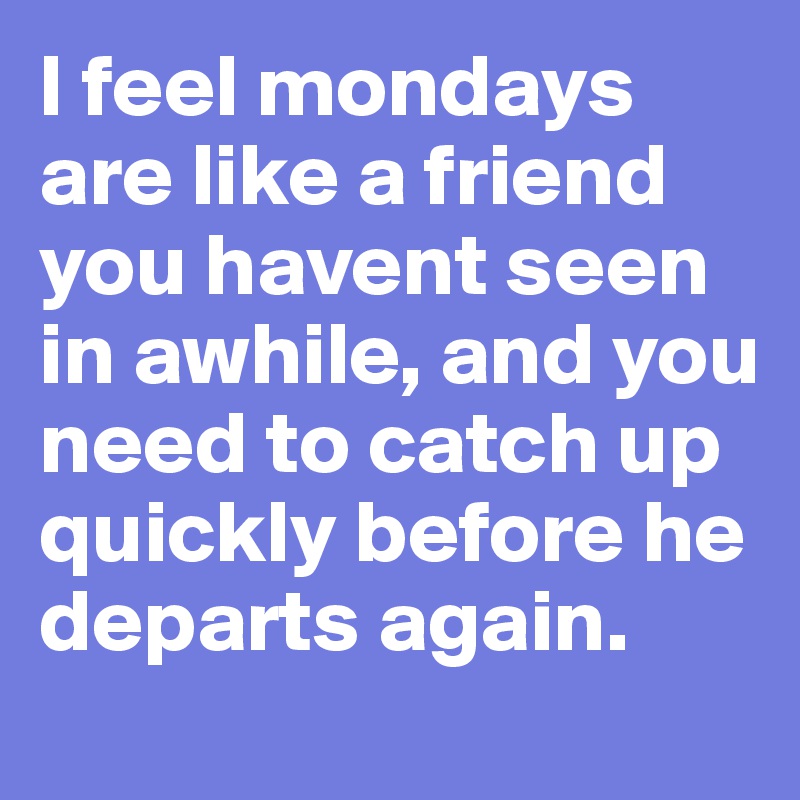 I feel mondays are like a friend you havent seen in awhile, and you need to catch up quickly before he departs again.