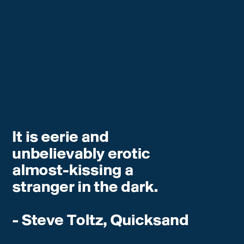 






It is eerie and 
unbelievably erotic almost-kissing a 
stranger in the dark. 

- Steve Toltz, Quicksand