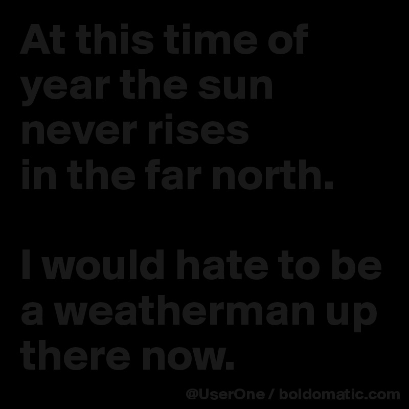At this time of year the sun never rises
in the far north.

I would hate to be a weatherman up there now.