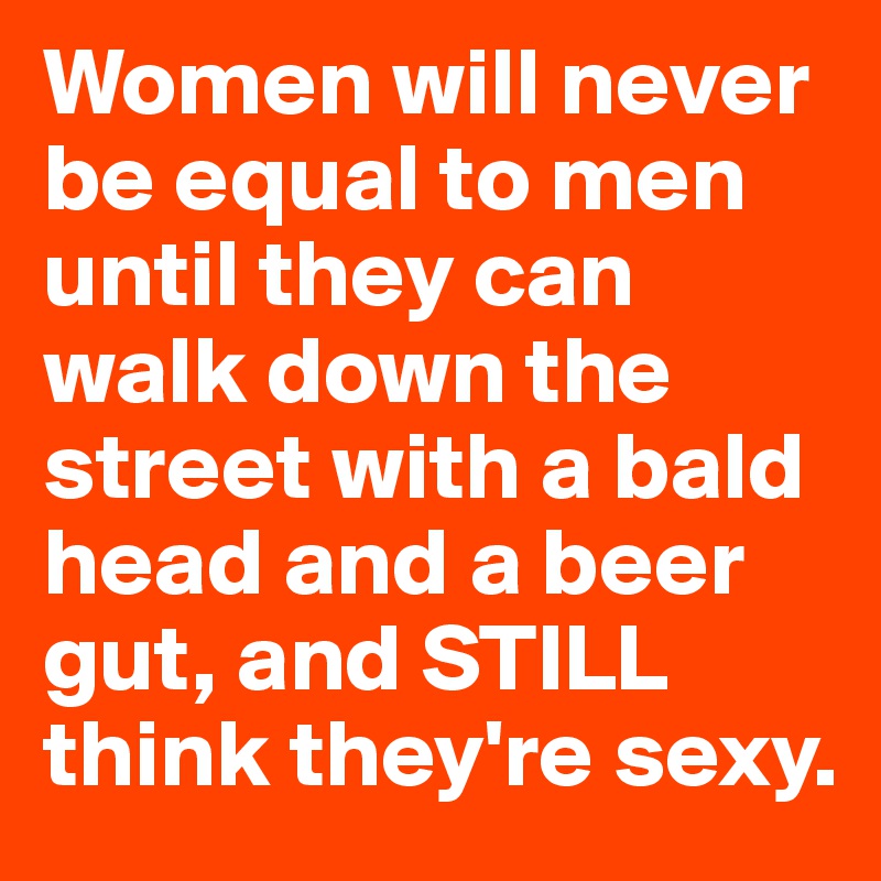 Women will never be equal to men until they can walk down the street with a bald head and a beer gut, and STILL think they're sexy.