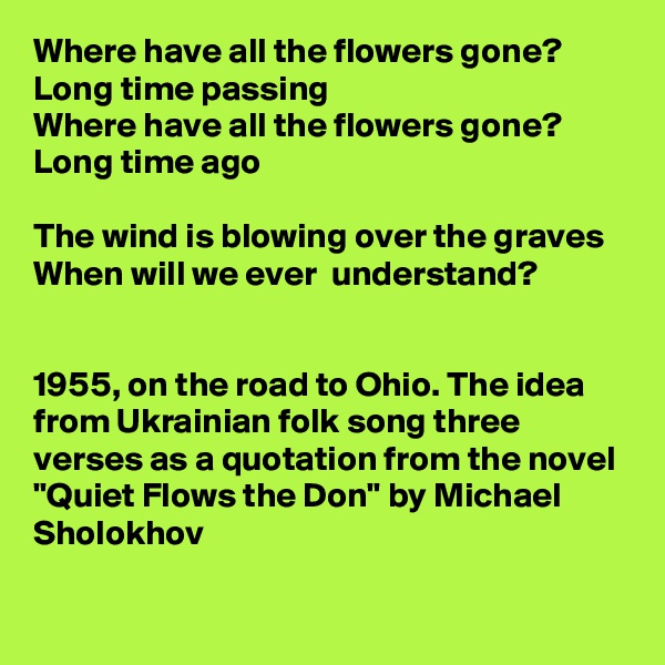 Where have all the flowers gone?
Long time passing
Where have all the flowers gone? 
Long time ago

The wind is blowing over the graves 
When will we ever  understand?


1955, on the road to Ohio. The idea from Ukrainian folk song three verses as a quotation from the novel "Quiet Flows the Don" by Michael Sholokhov    
 
