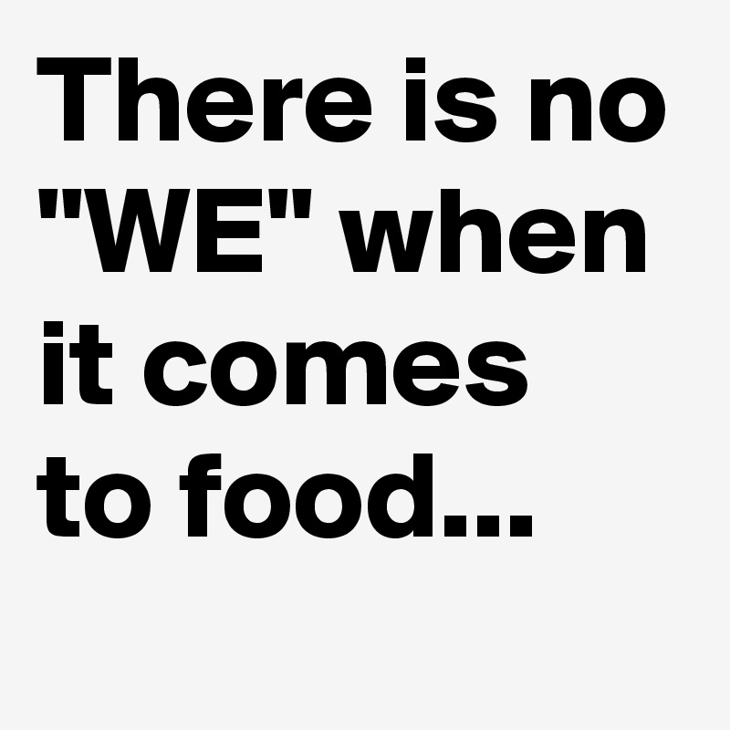 There is no "WE" when it comes to food...