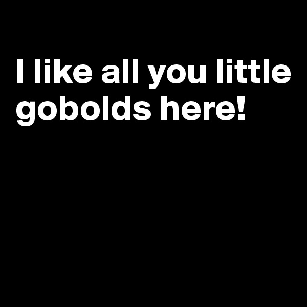
I like all you little gobolds here!



