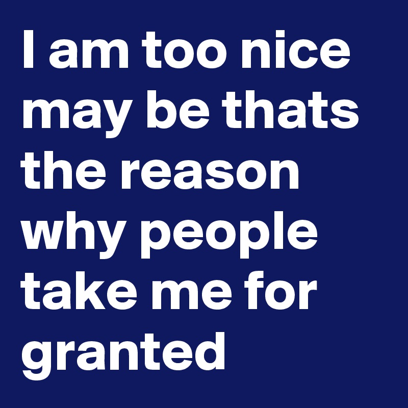 I am too nice may be thats the reason why people take me for granted 