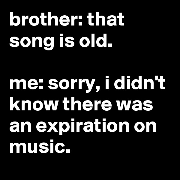 brother: that song is old.

me: sorry, i didn't know there was an expiration on music.