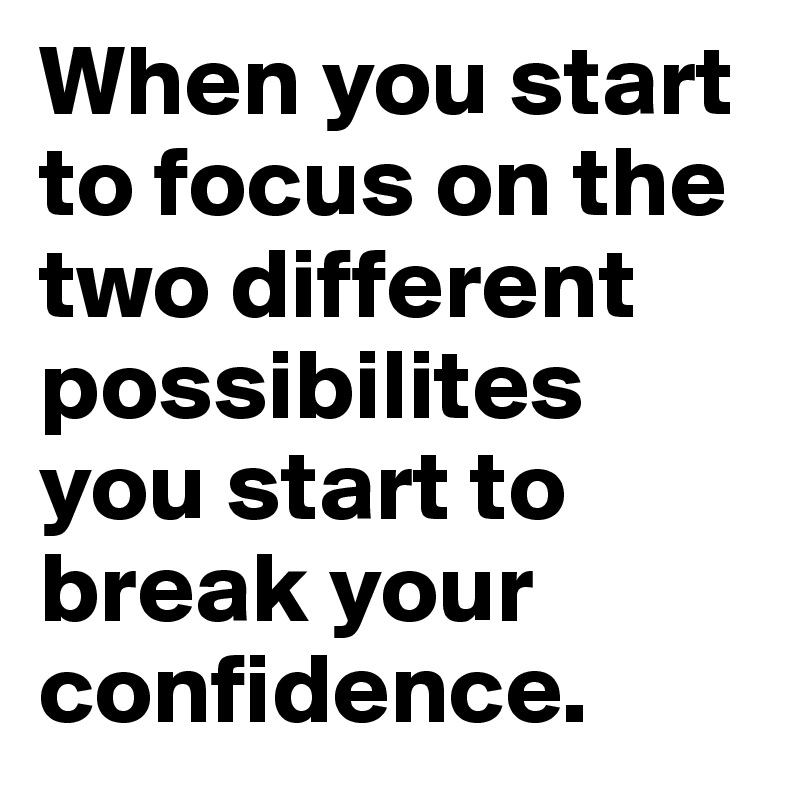 When you start to focus on the two different possibilites you start to break your confidence.