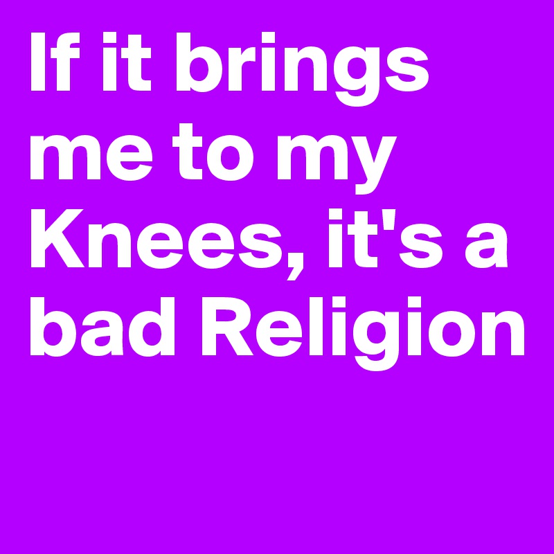 If it brings me to my Knees, it's a bad Religion
