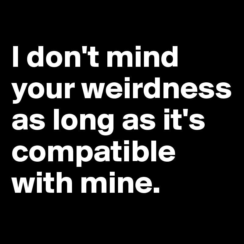 
I don't mind your weirdness as long as it's compatible with mine.
