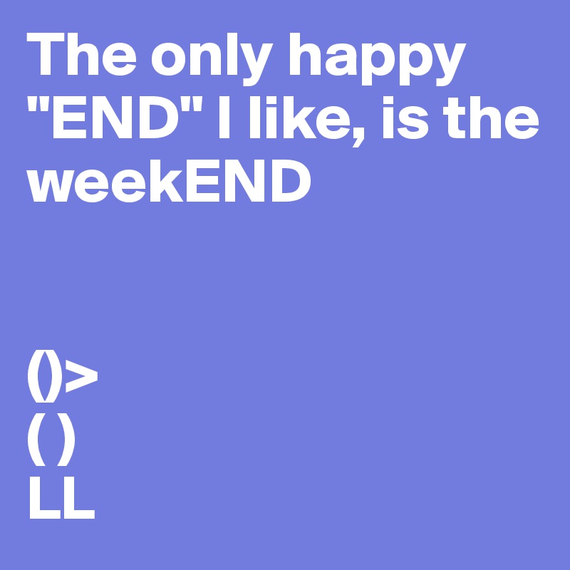 The only happy "END" I like, is the weekEND


()>
( )
LL
