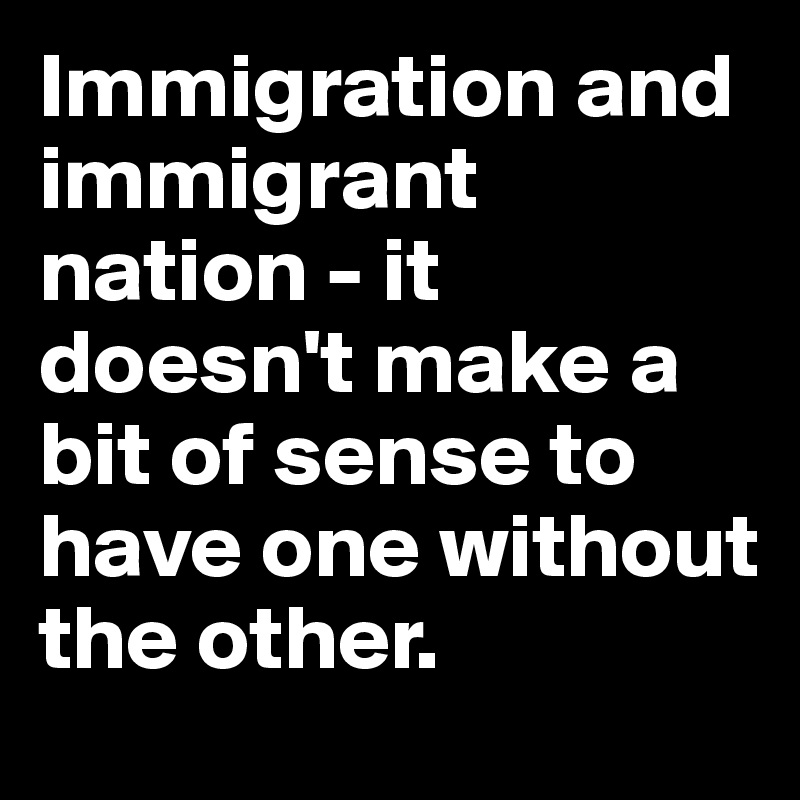 Immigration and immigrant nation - it doesn't make a bit of sense to have one without the other.