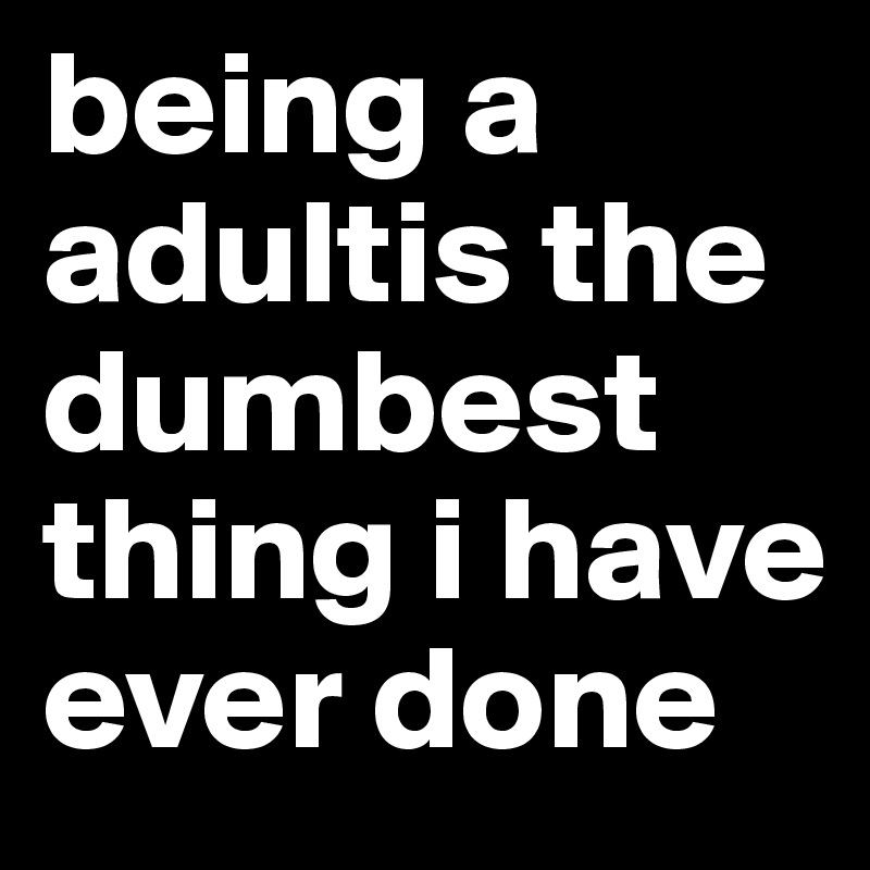 being a adultis the dumbest thing i have ever done