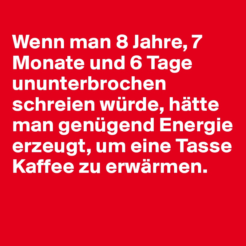 
Wenn man 8 Jahre, 7 Monate und 6 Tage ununterbrochen schreien würde, hätte man genügend Energie erzeugt, um eine Tasse Kaffee zu erwärmen.

