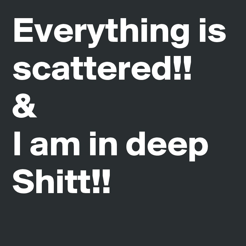 Everything is scattered!!
&
I am in deep Shitt!!
