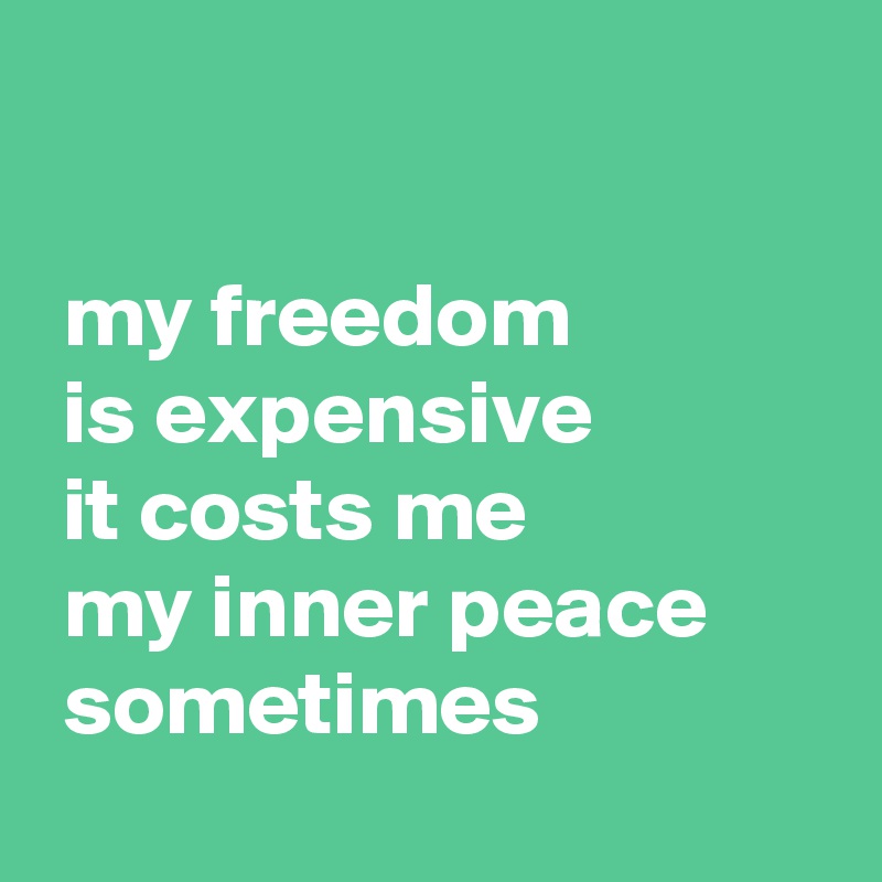  

 my freedom
 is expensive
 it costs me
 my inner peace
 sometimes
