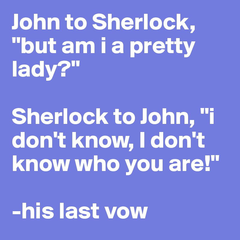 John to Sherlock, "but am i a pretty lady?" 

Sherlock to John, "i don't know, I don't know who you are!"

-his last vow