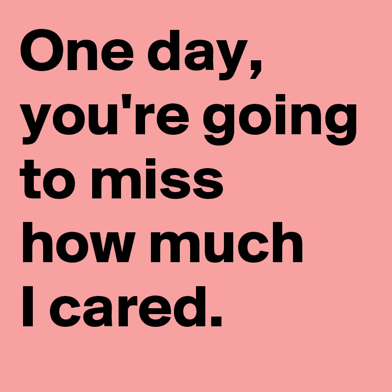 One day, you're going to miss 
how much 
I cared.