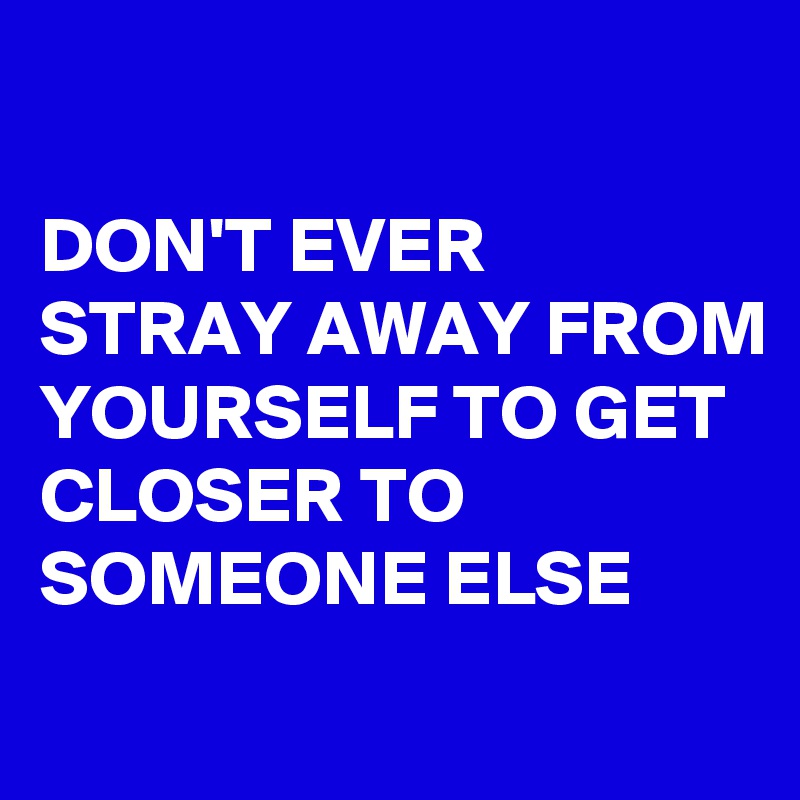 

DON'T EVER STRAY AWAY FROM YOURSELF TO GET CLOSER TO SOMEONE ELSE
