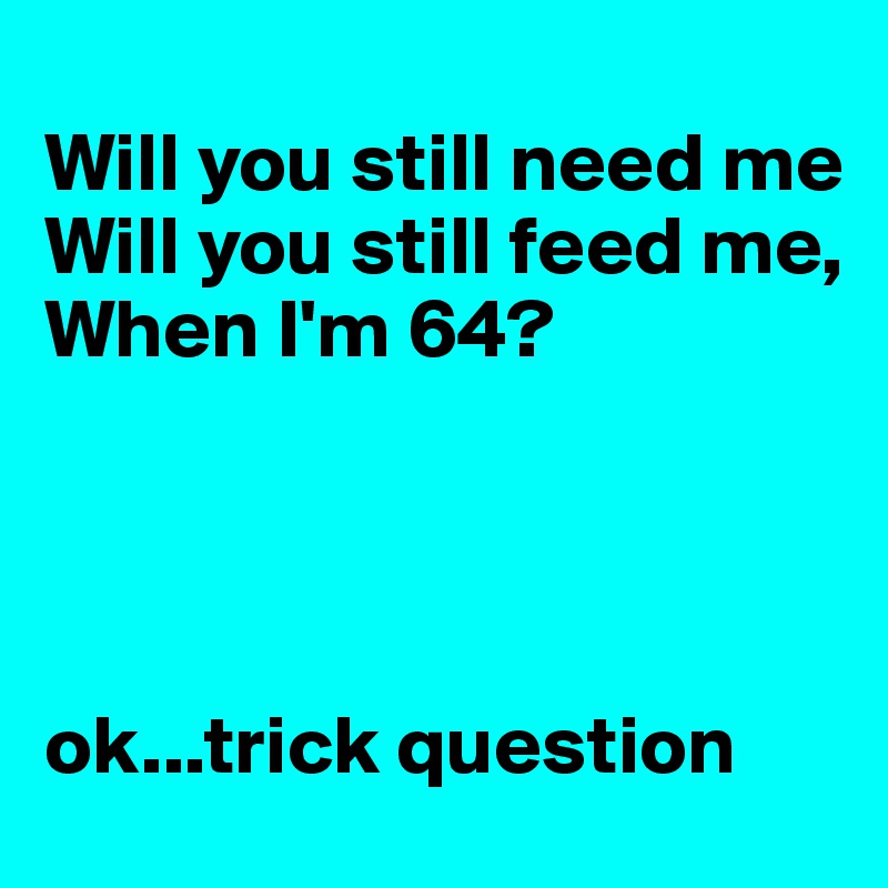 
Will you still need me
Will you still feed me,
When I'm 64?




ok...trick question