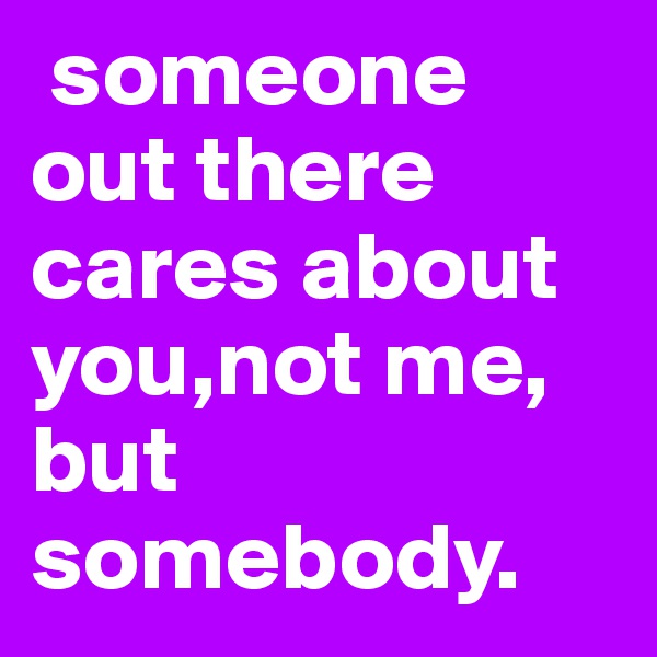  someone   out there cares about you,not me, but somebody. 