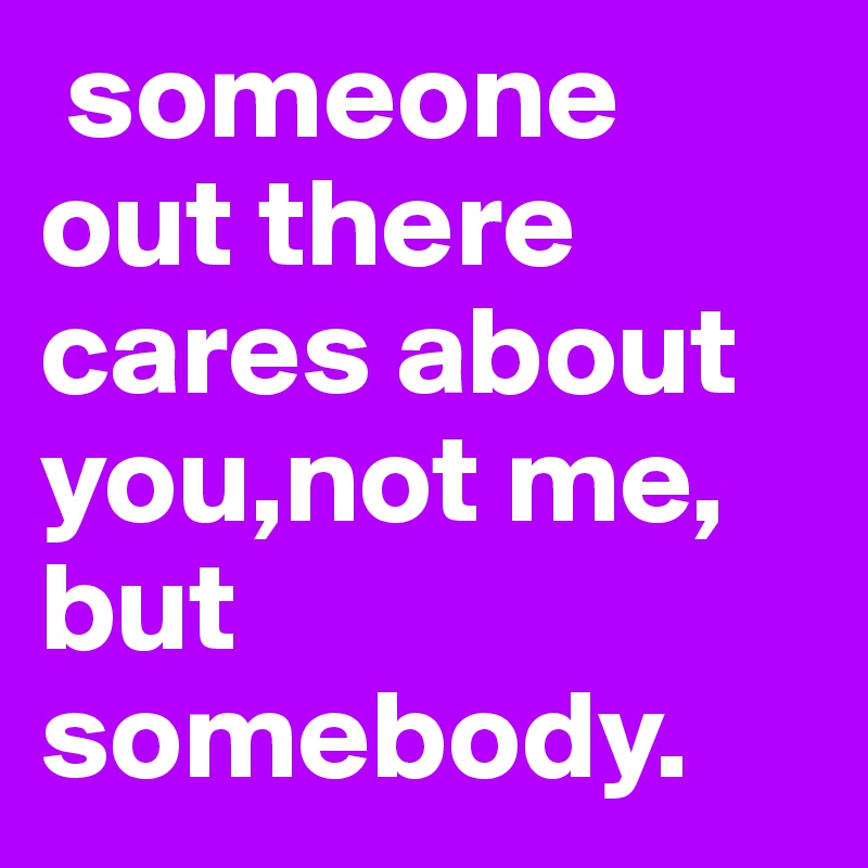  someone   out there cares about you,not me, but somebody. 