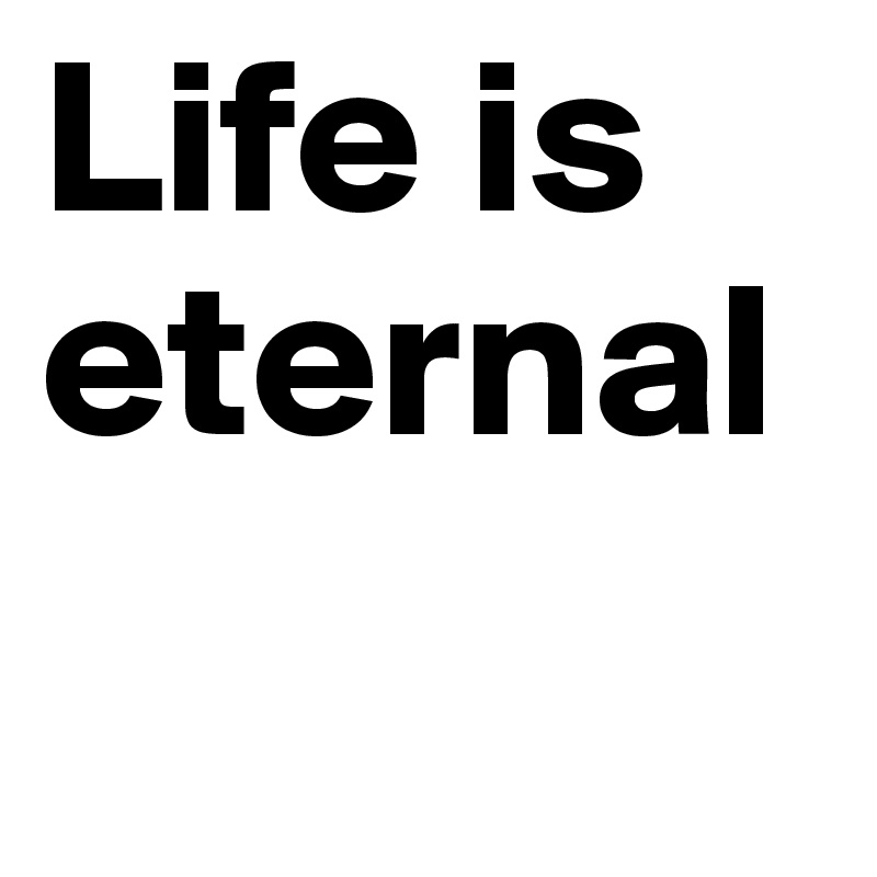 Life is eternal