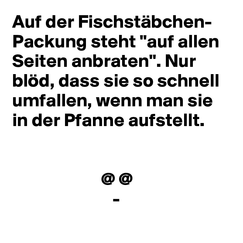 Auf der Fischstäbchen- Packung steht "auf allen Seiten anbraten". Nur blöd, dass sie so schnell umfallen, wenn man sie in der Pfanne aufstellt.


                        @ @
                           -
