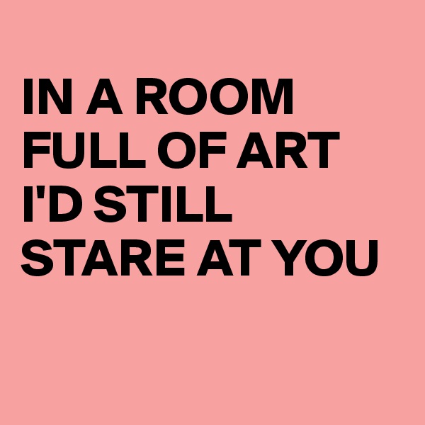 
IN A ROOM
FULL OF ART
I'D STILL STARE AT YOU

