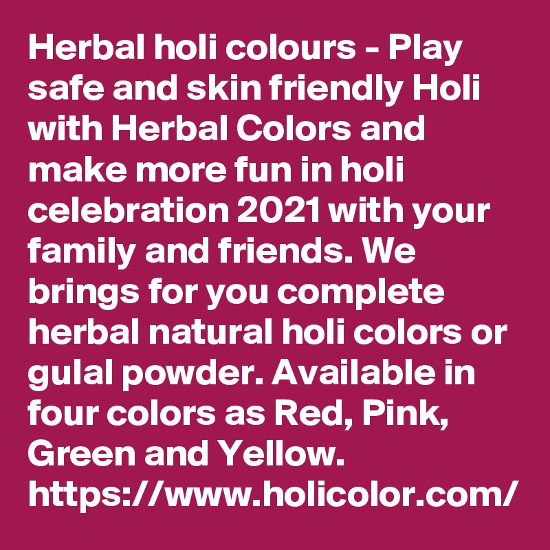 Herbal holi colours - Play safe and skin friendly Holi with Herbal Colors and make more fun in holi celebration 2021 with your family and friends. We brings for you complete herbal natural holi colors or gulal powder. Available in four colors as Red, Pink, Green and Yellow.
https://www.holicolor.com/