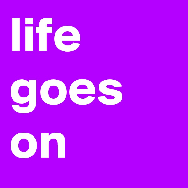 life goes on
