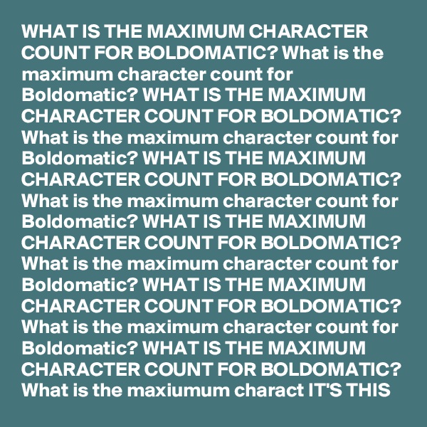 WHAT IS THE MAXIMUM CHARACTER COUNT FOR BOLDOMATIC? What is the maximum character count for Boldomatic? WHAT IS THE MAXIMUM CHARACTER COUNT FOR BOLDOMATIC? What is the maximum character count for Boldomatic? WHAT IS THE MAXIMUM CHARACTER COUNT FOR BOLDOMATIC? What is the maximum character count for Boldomatic? WHAT IS THE MAXIMUM CHARACTER COUNT FOR BOLDOMATIC? What is the maximum character count for Boldomatic? WHAT IS THE MAXIMUM CHARACTER COUNT FOR BOLDOMATIC? What is the maximum character count for Boldomatic? WHAT IS THE MAXIMUM CHARACTER COUNT FOR BOLDOMATIC? What is the maxiumum charact IT'S THIS