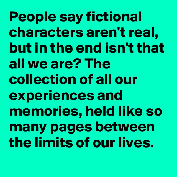 People say fictional characters aren't real, but in the end isn't that all we are? The collection of all our experiences and memories, held like so many pages between the limits of our lives. 