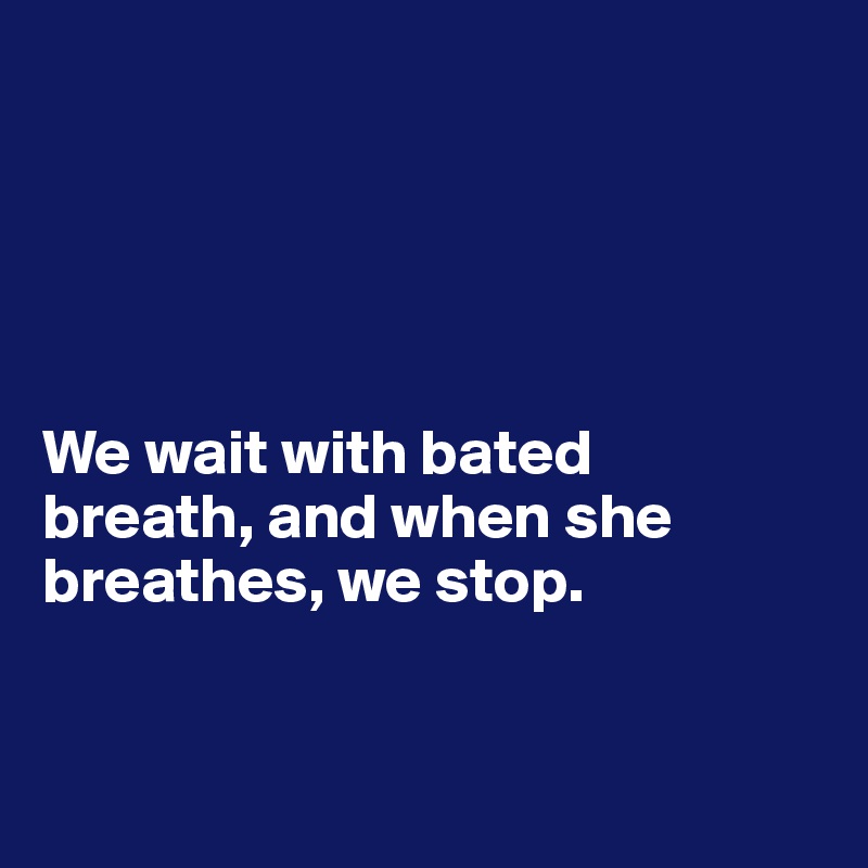 





We wait with bated 
breath, and when she breathes, we stop. 


