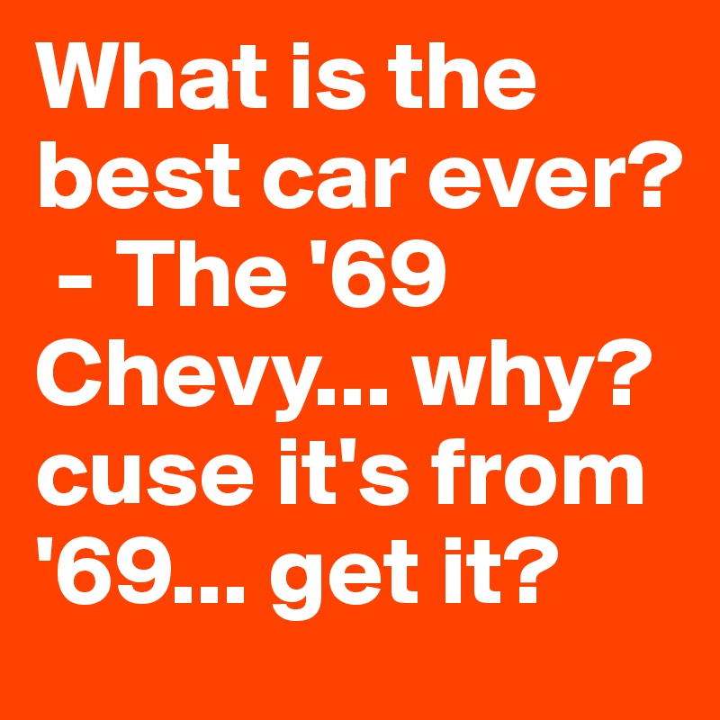 What is the best car ever? 
 - The '69 Chevy... why? cuse it's from '69... get it?