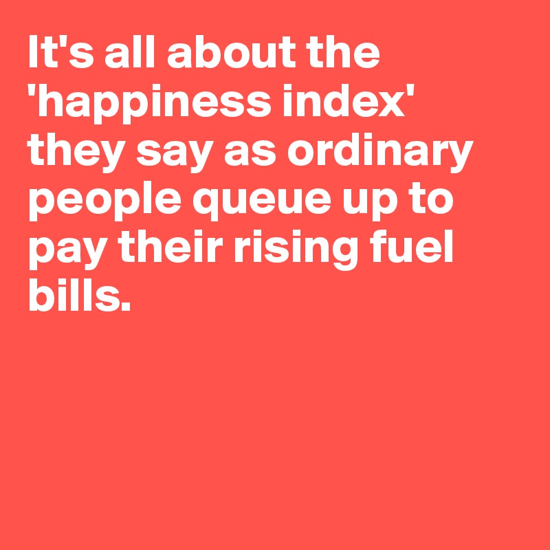 It's all about the 'happiness index' they say as ordinary people queue up to pay their rising fuel bills. 



