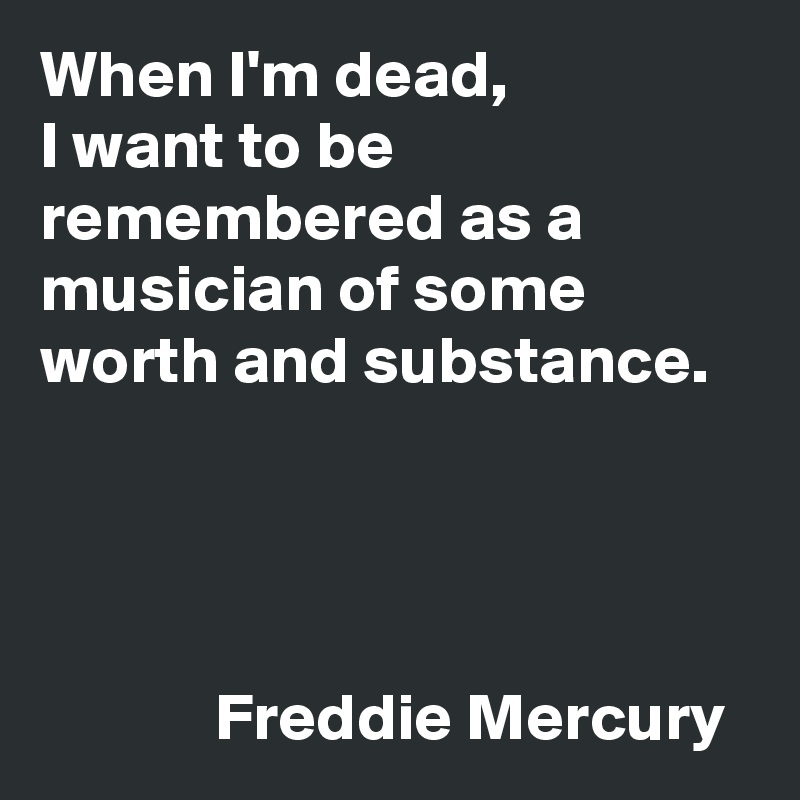 When I'm dead, 
I want to be remembered as a musician of some worth and substance. 




             Freddie Mercury