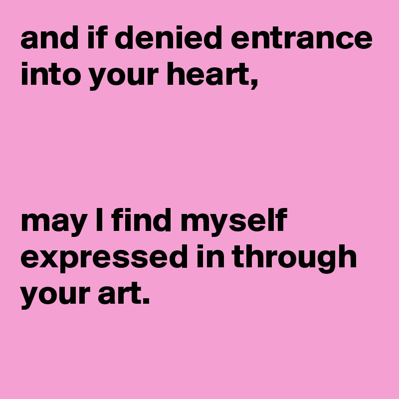 and if denied entrance into your heart,



may I find myself expressed in through your art.
