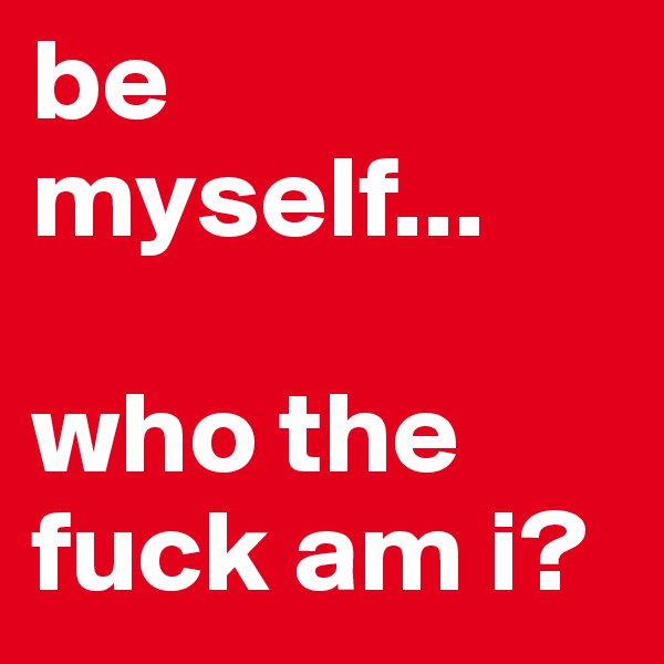 be myself...

who the fuck am i?