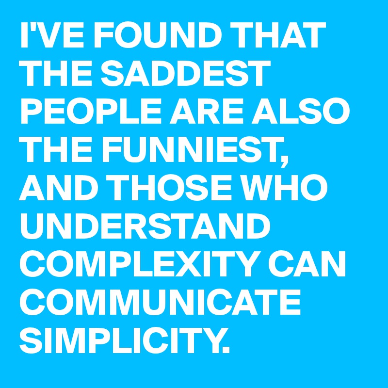 I'VE FOUND THAT THE SADDEST PEOPLE ARE ALSO THE FUNNIEST, AND THOSE WHO UNDERSTAND COMPLEXITY CAN COMMUNICATE SIMPLICITY.