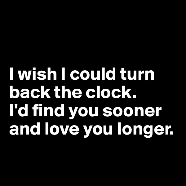 


I wish I could turn back the clock. 
I'd find you sooner and love you longer.

