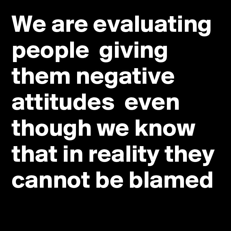 We are evaluating people  giving them negative attitudes  even though we know that in reality they cannot be blamed