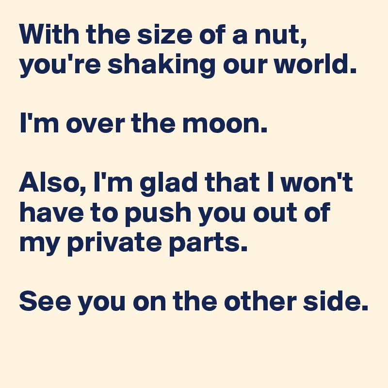 With the size of a nut, you're shaking our world. 

I'm over the moon. 

Also, I'm glad that I won't have to push you out of my private parts. 

See you on the other side.

