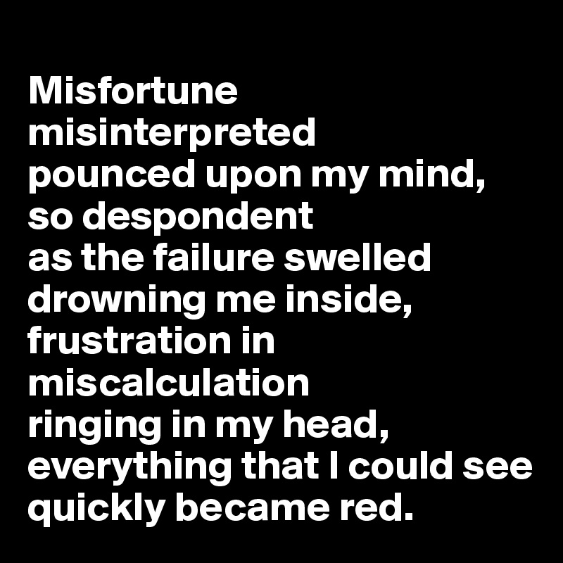 
Misfortune misinterpreted 
pounced upon my mind, 
so despondent 
as the failure swelled drowning me inside, frustration in miscalculation 
ringing in my head, everything that I could see quickly became red.