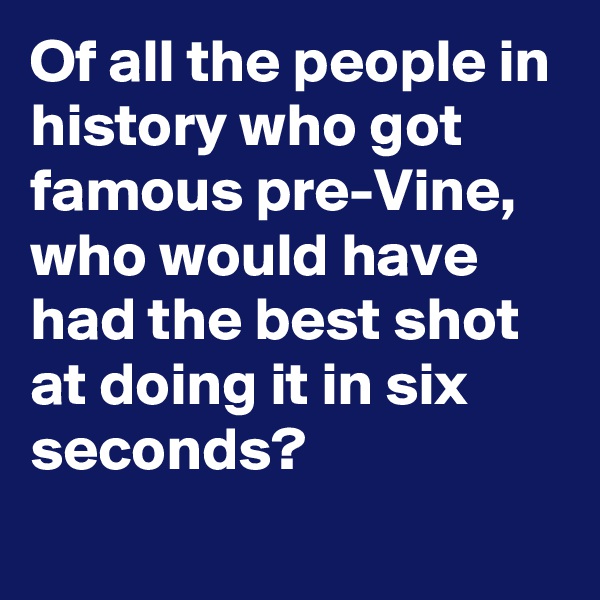 Of all the people in history who got famous pre-Vine, who would have had the best shot at doing it in six seconds?