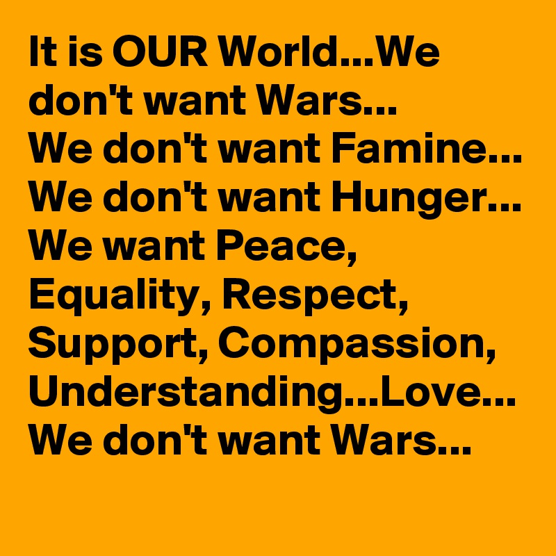It is OUR World...We don't want Wars...
We don't want Famine...
We don't want Hunger...
We want Peace, Equality, Respect, Support, Compassion, Understanding...Love...
We don't want Wars...